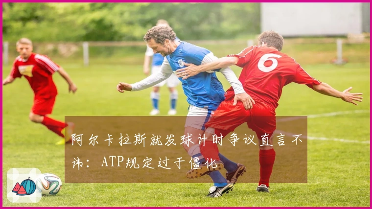 阿尔卡拉斯就发球计时争议直言不讳：ATP规定过于僵化