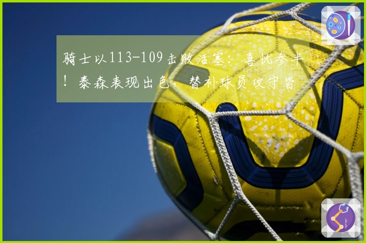 骑士以113-109击败活塞：喜忧参半！泰森表现出色，替补球员攻守皆佳，阿伦遭遇膝伤！