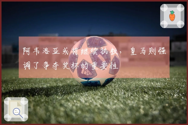 阿韦洛亚或将继续执教,皇马则强调了争夺奖杯的重要性