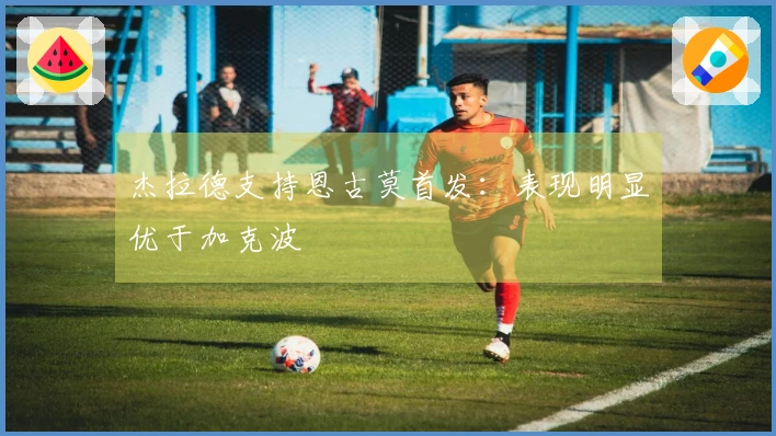 杰拉德支持恩古莫首发：表现明显优于加克波