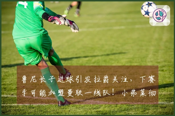 鲁尼长子进球引发拉爵关注，下赛季可能加盟曼联一线队！小弗莱彻失踪真相揭秘