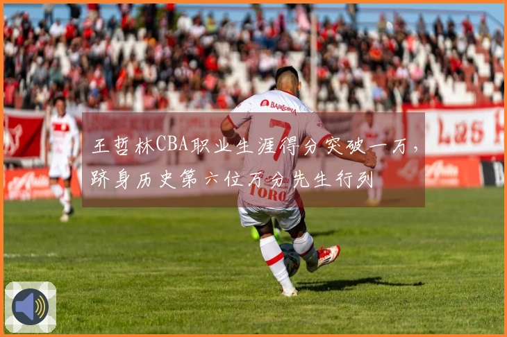 王哲林CBA职业生涯得分突破一万，跻身历史第六位万分先生行列