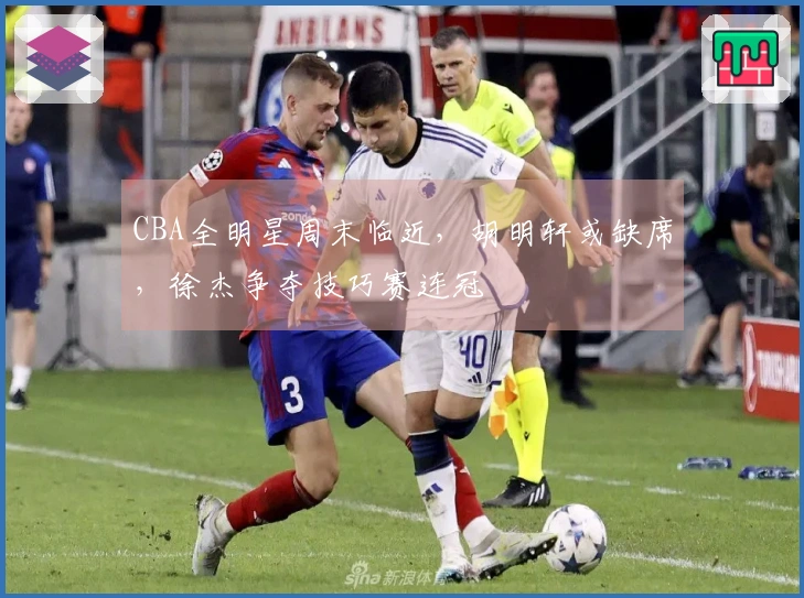 CBA全明星周末临近，胡明轩或缺席，徐杰争夺技巧赛连冠