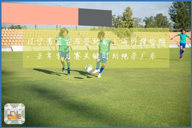 辽宁男篮宣布签约前上海外援哈维，去年季后赛关键时刻绝杀广东