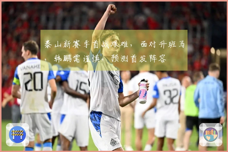 泰山新赛季首战艰难，面对升班马，韩鹏需谨慎，预测首发阵容