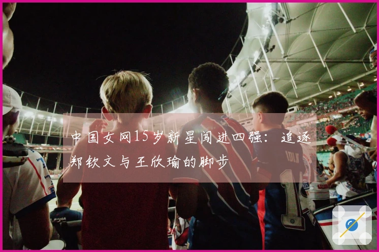 中国女网15岁新星闯进四强：追逐郑钦文与王欣瑜的脚步
