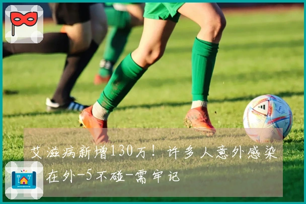 艾滋病新增130万！许多人意外感染！在外-5不碰-需牢记