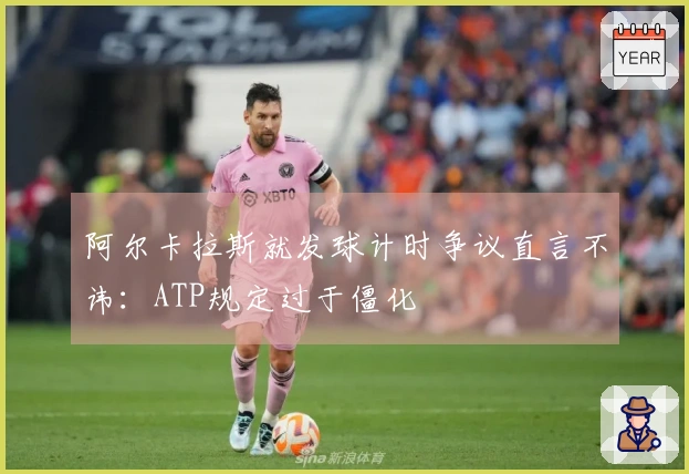 阿尔卡拉斯就发球计时争议直言不讳：ATP规定过于僵化