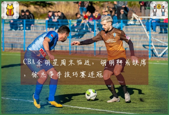 CBA全明星周末临近，胡明轩或缺席，徐杰争夺技巧赛连冠