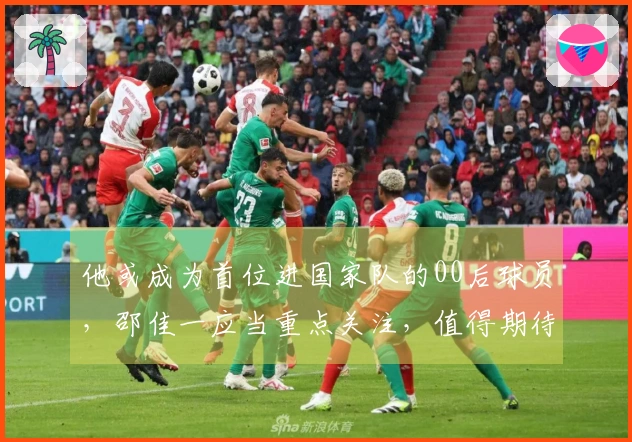 他或成为首位进国家队的00后球员，邵佳一应当重点关注，值得期待