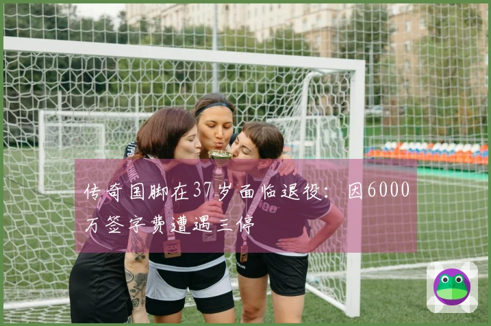 传奇国脚在37岁面临退役：因6000万签字费遭遇三停