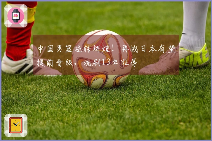 中国男篮逆转辉煌！再战日本有望提前晋级，洗刷13年耻辱