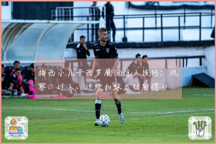 梅西小儿子西罗展现惊人技巧：观察、过人、连续扣球后劲射得分
