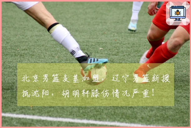 北京男篮麦基加盟，辽宁男篮新援抵沈阳，胡明轩膝伤情况严重！