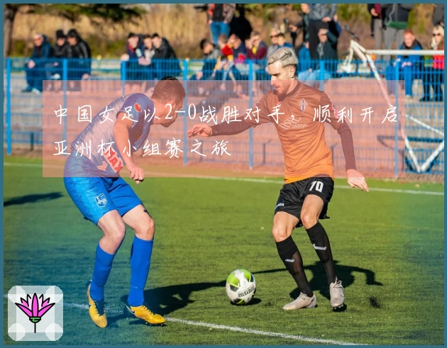 中国女足以2-0战胜对手，顺利开启亚洲杯小组赛之旅
