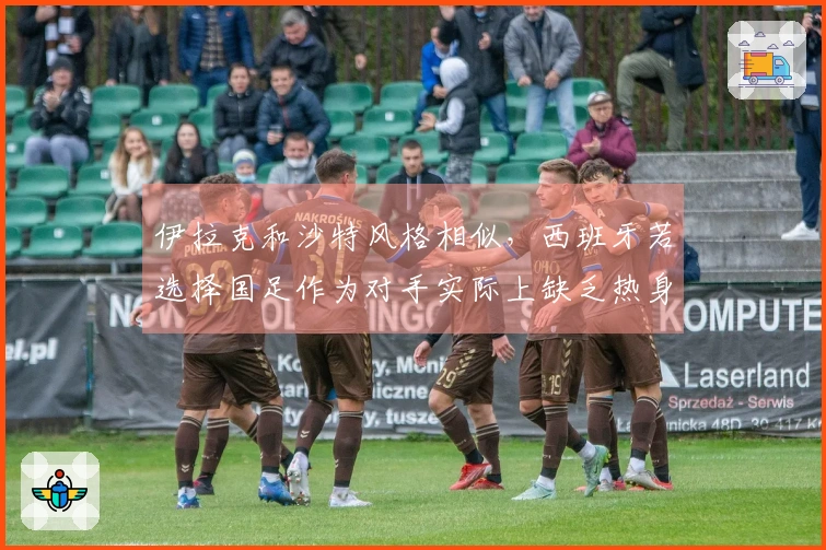 伊拉克和沙特风格相似，西班牙若选择国足作为对手实际上缺乏热身意义