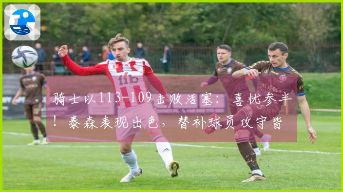 骑士以113-109击败活塞：喜忧参半！泰森表现出色，替补球员攻守皆佳，阿伦遭遇膝伤！