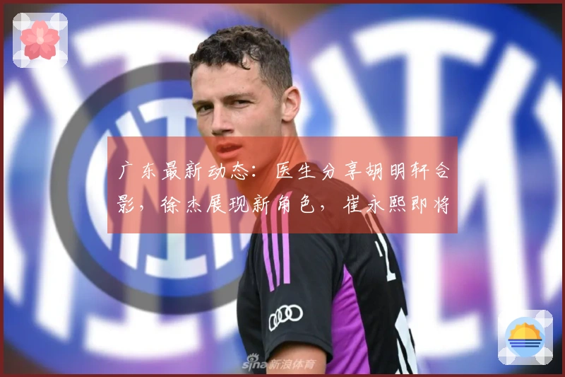 广东最新动态：医生分享胡明轩合影，徐杰展现新角色，崔永熙即将复出