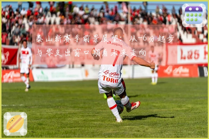 泰山新赛季前景展望：从-6分起步与零支出窗口期看未来走向