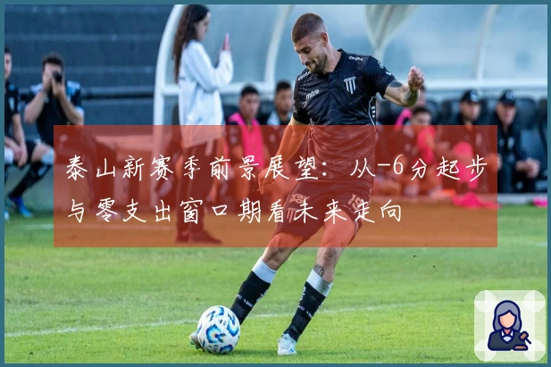 泰山新赛季前景展望：从-6分起步与零支出窗口期看未来走向