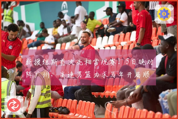 新援琼斯首次亮相常规赛！5日晚对阵广州，高速男篮力求马年开局顺利