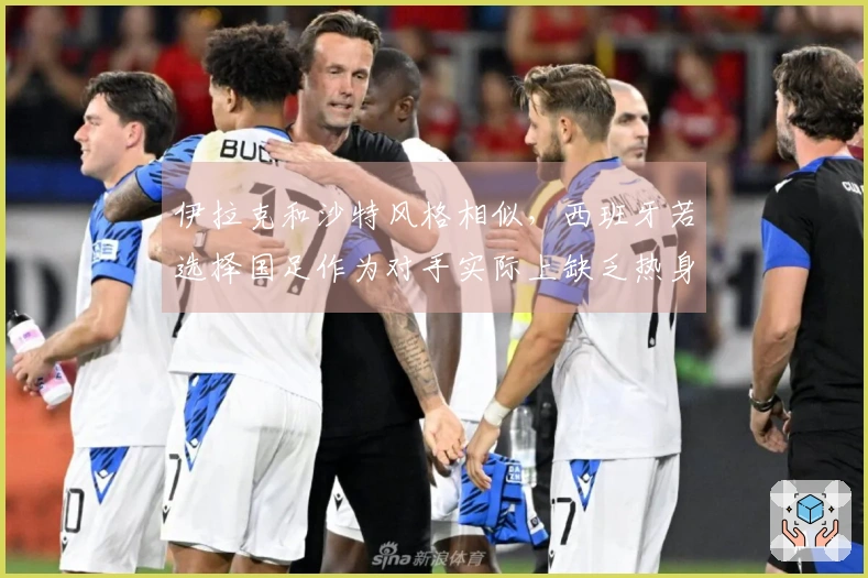 伊拉克和沙特风格相似，西班牙若选择国足作为对手实际上缺乏热身意义