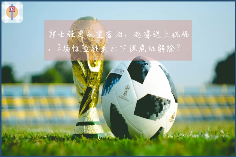 郭士强更衣室落泪，赵睿送上祝福，2场惊险胜利让下课危机解除？