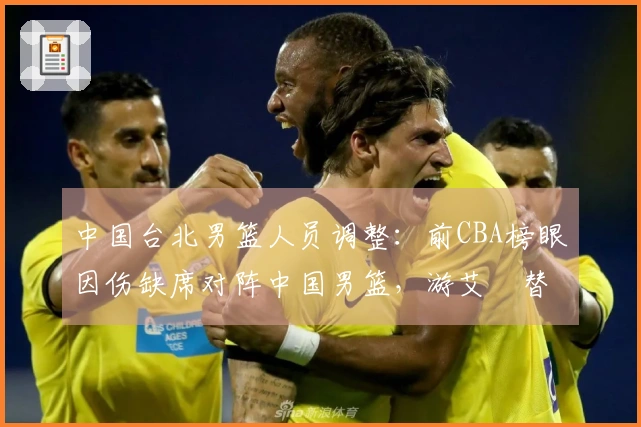 中国台北男篮人员调整：前CBA榜眼因伤缺席对阵中国男篮，游艾喆替补上场